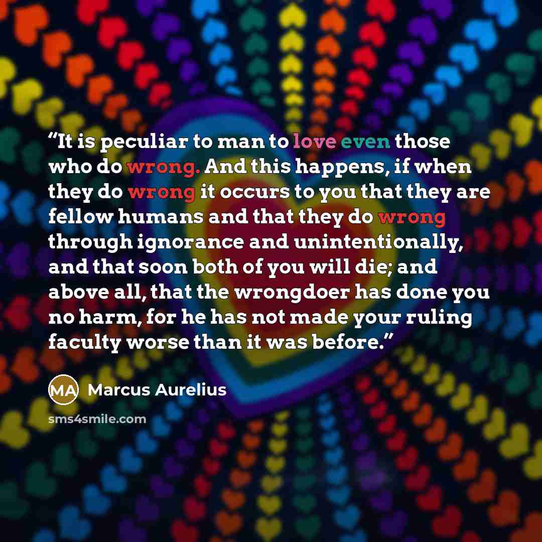 “It is peculiar to man to love even those who do wrong. And this happens, if when they do wrong it occurs to you that they are fellow humans and that they do wrong through ignorance and unintentionally, and that soon both of you will die; and above all, that the wrongdoer has done you no harm, for…” quote by Marcus Aurelius