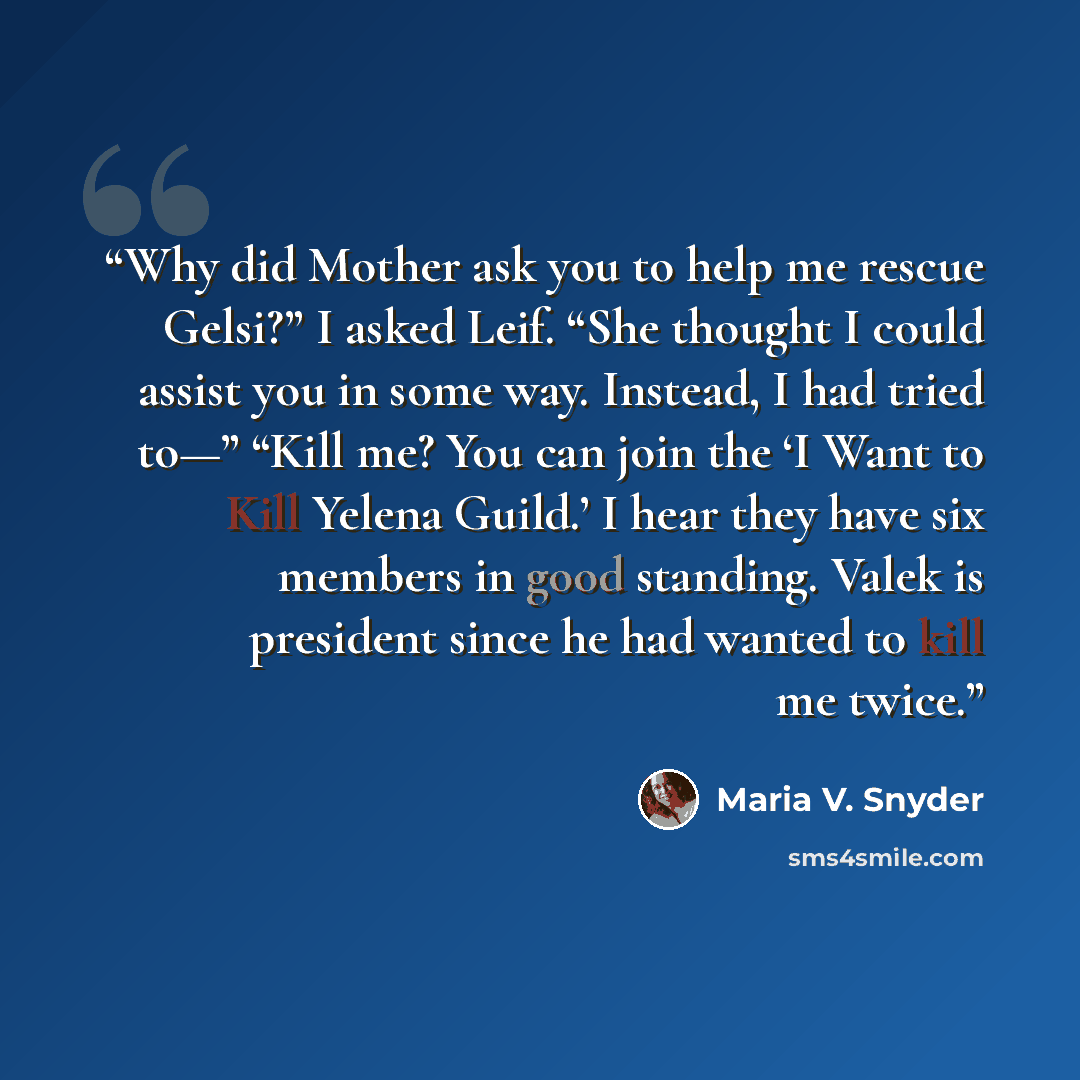 “Why did Mother ask you to help me rescue Gelsi?” I asked Leif. “She thought I could assist you in some way. Instead, I had tried to—” “Kill me? You can join the ‘I Want to Kill Yelena Guild.’ I hear they have six members in good standing. Valek is president since he had wanted to kill me twice.” quote by Maria V. Snyder