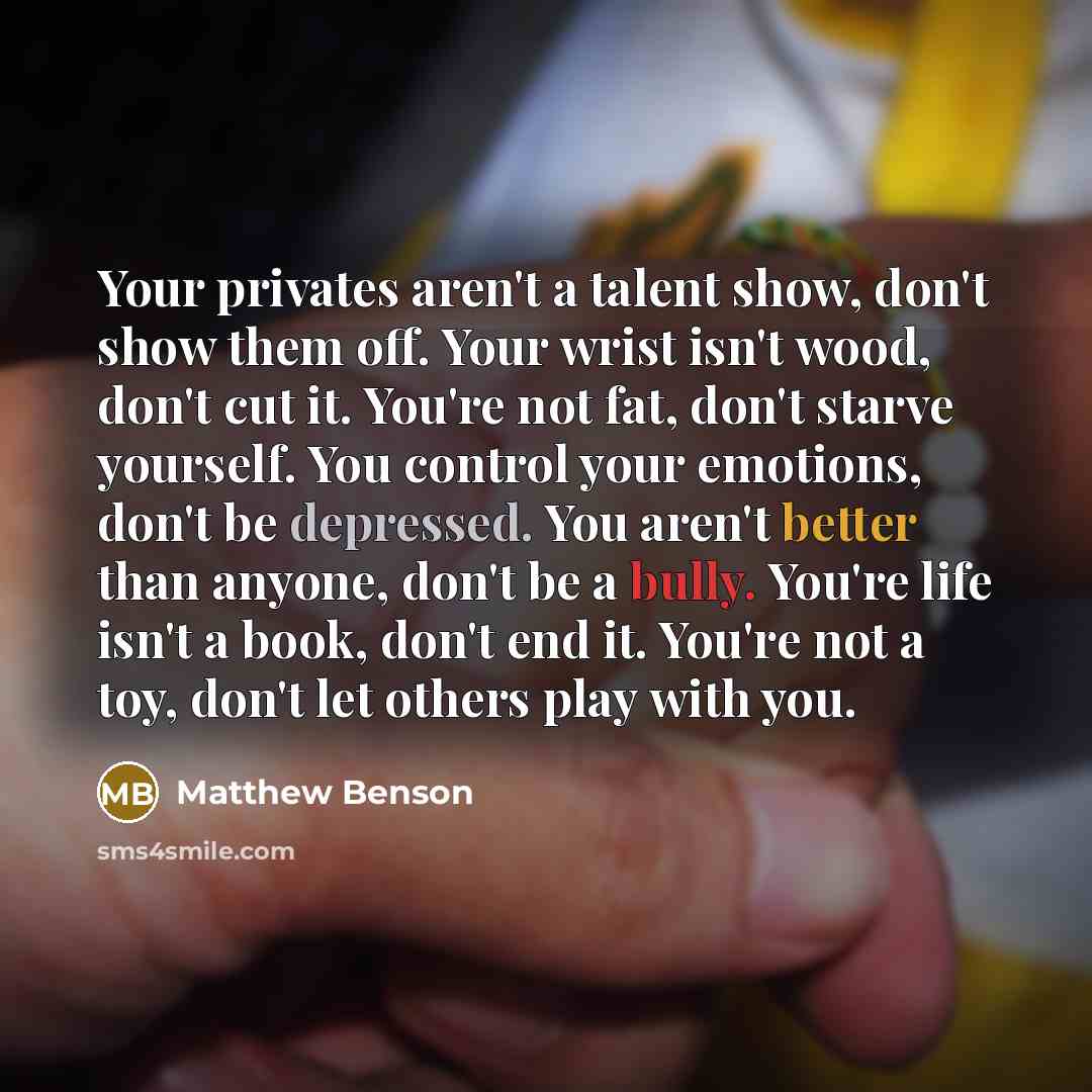 “Your privates aren't a talent show, don't show them off. Your wrist isn't wood, don't cut it. You're not fat, don't starve yourself. You control your emotions, don't be depressed. You aren't better than anyone, don't be a bully. You're life isn't a book, don't end it. You're not a toy, don't let…” quote by Matthew Benson