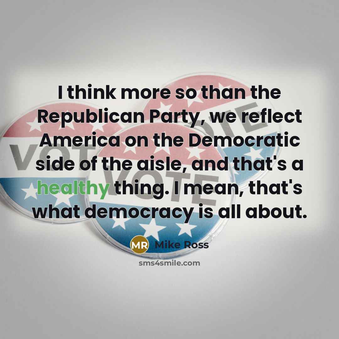 “I think more so than the Republican Party, we reflect America on the Democratic side of the aisle, and that's a healthy thing. I mean, that's what democracy is all about.” quote by Mike Ross