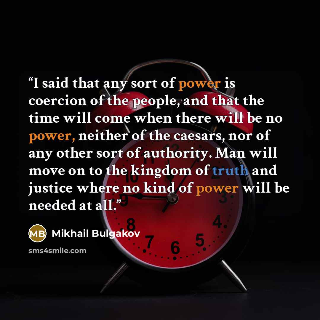 “I said that any sort of power is coercion of the people, and that the time will come when there will be no power, neither of the caesars, nor of any other sort of authority. Man will move on to the kingdom of truth and justice where no kind of power will be needed at all.” quote by Mikhail Bulgakov