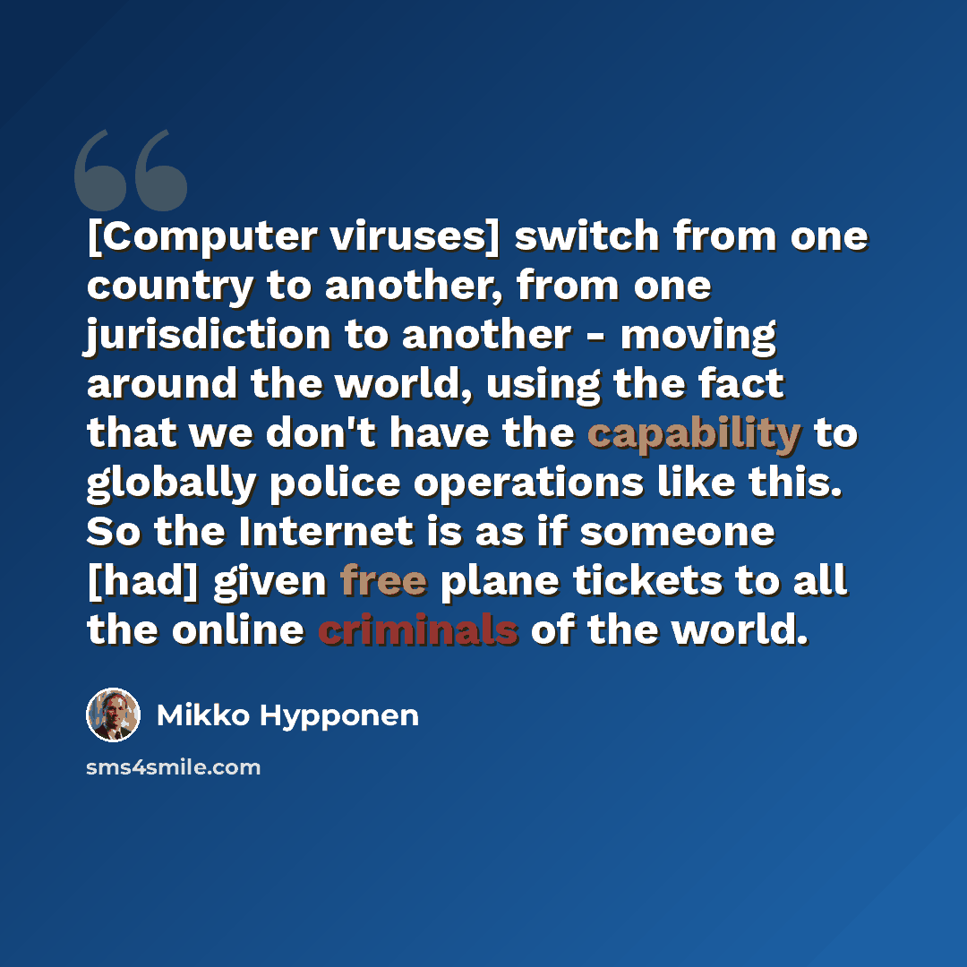 “[Computer viruses] switch from one country to another, from one jurisdiction to another - moving around the world, using the fact that we don't have the capability to globally police operations like this. So the Internet is as if someone [had] given free plane tickets to all the online criminals…” quote by Mikko Hypponen