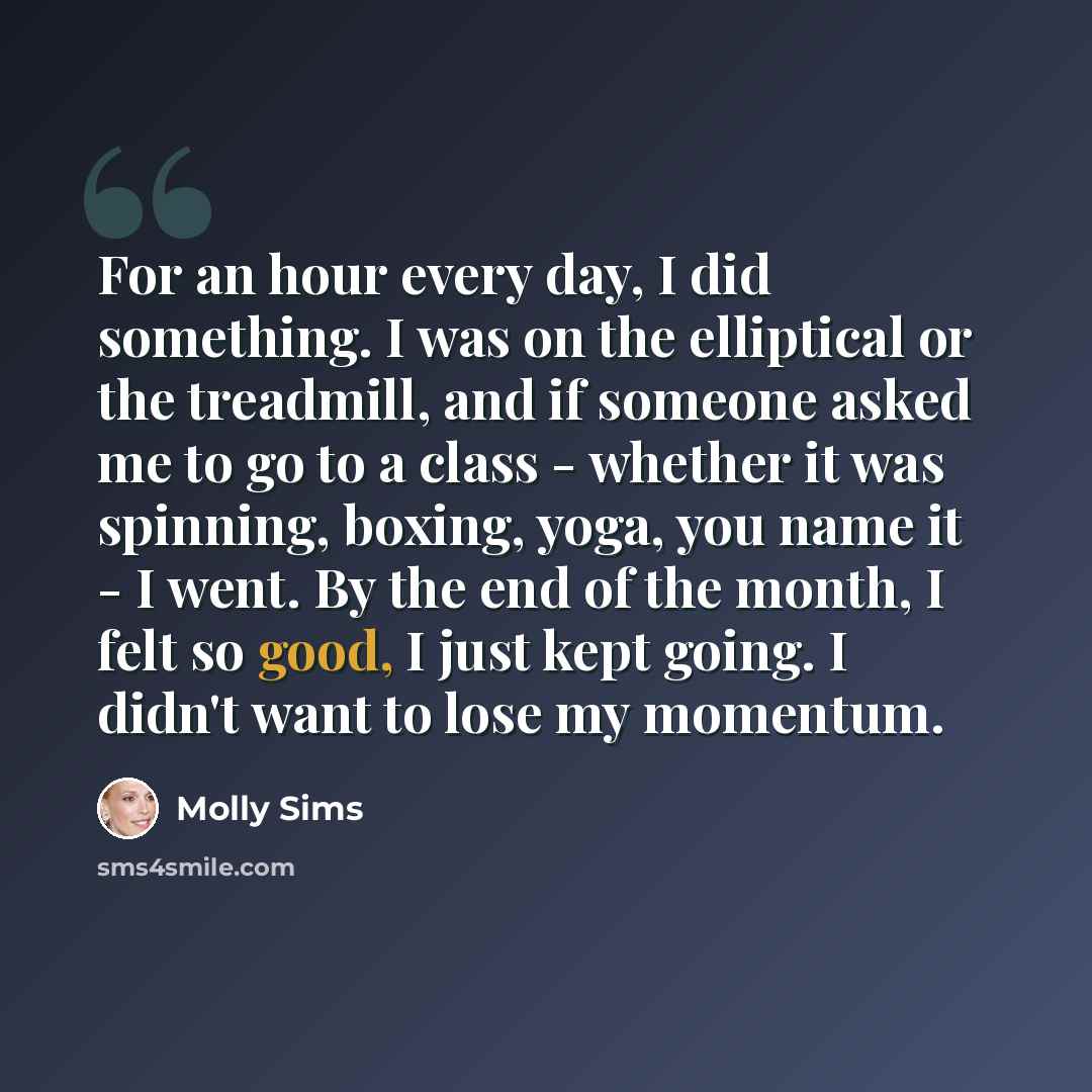 “For an hour every day, I did something. I was on the elliptical or the treadmill, and if someone asked me to go to a class - whether it was spinning, boxing, yoga, you name it - I went. By the end of the month, I felt so good, I just kept going. I didn't want to lose my momentum.” quote by Molly Sims