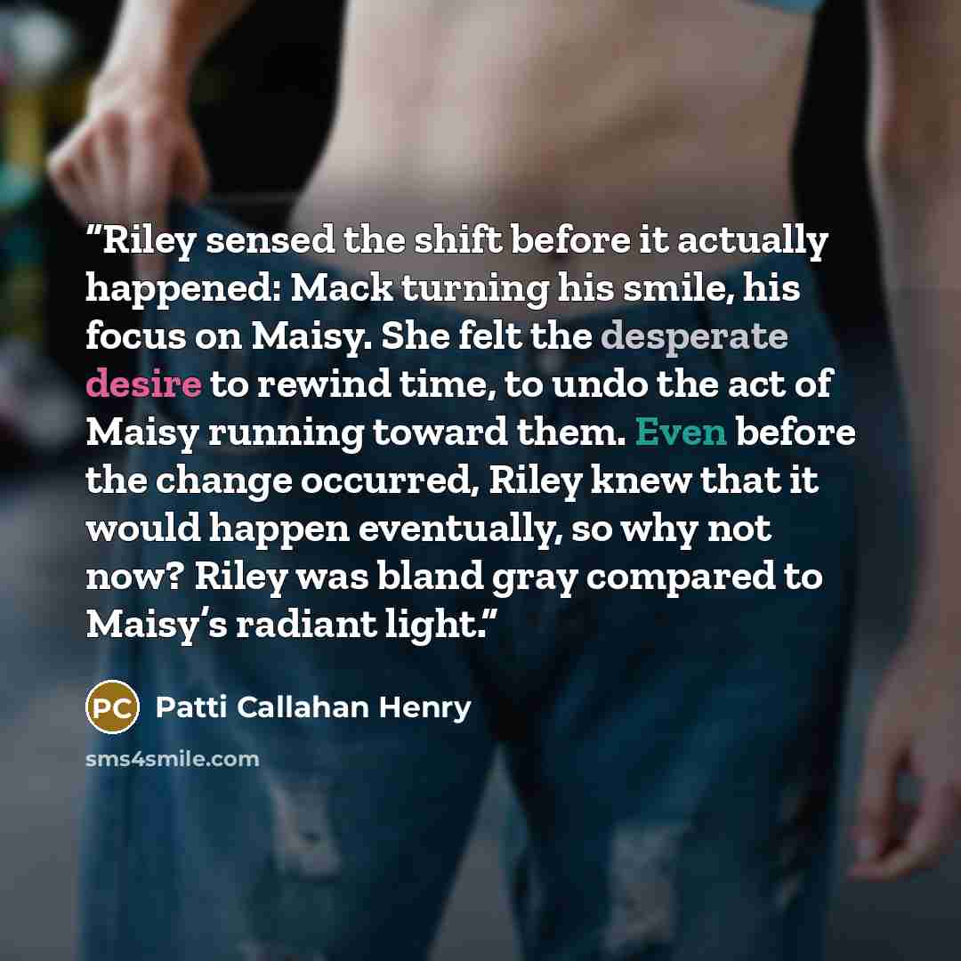 “Riley sensed the shift before it actually happened: Mack turning his smile, his focus on Maisy. She felt the desperate desire to rewind time, to undo the act of Maisy running toward them. Even before the change occurred, Riley knew that it would happen eventually, so why not now? Riley was bland…” quote by Patti Callahan Henry