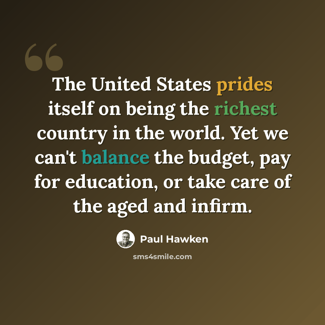 “The United States prides itself on being the richest country in the world. Yet we can't balance the budget, pay for education, or take care of the aged and infirm.” quote by Paul Hawken