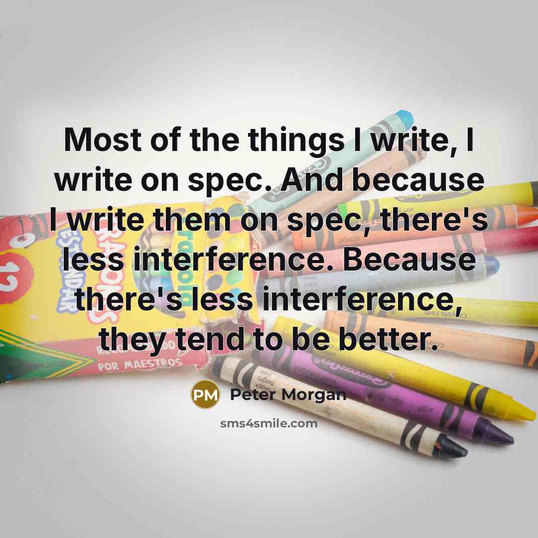 “Most of the things I write, I write on spec. And because I write them on spec, there's less interference. Because there's less interference, they tend to be better.” quote by Peter Morgan