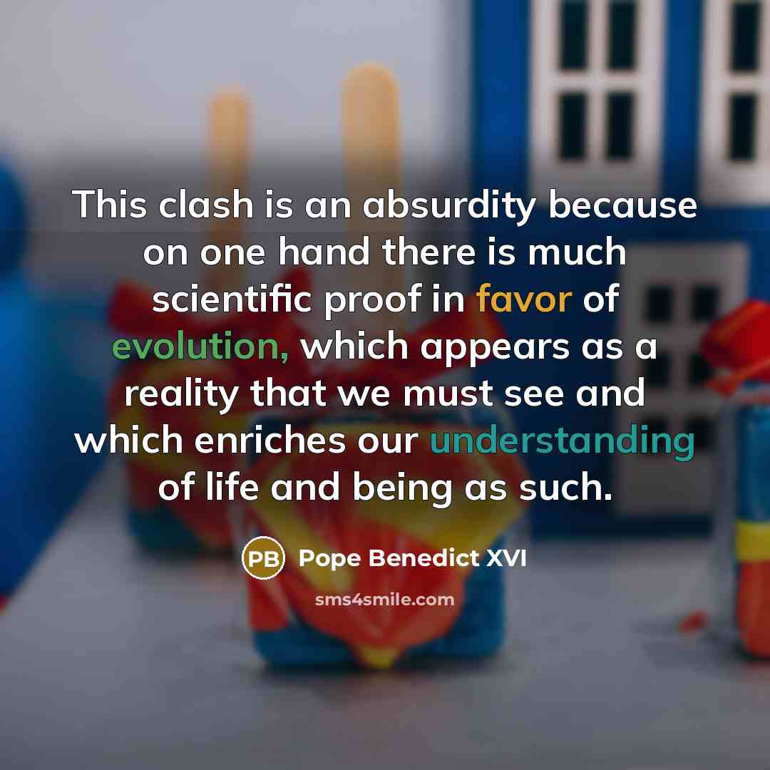 “This clash is an absurdity because on one hand there is much scientific proof in favor of evolution, which appears as a reality that we must see and which enriches our understanding of life and being as such.” quote by Pope Benedict XVI