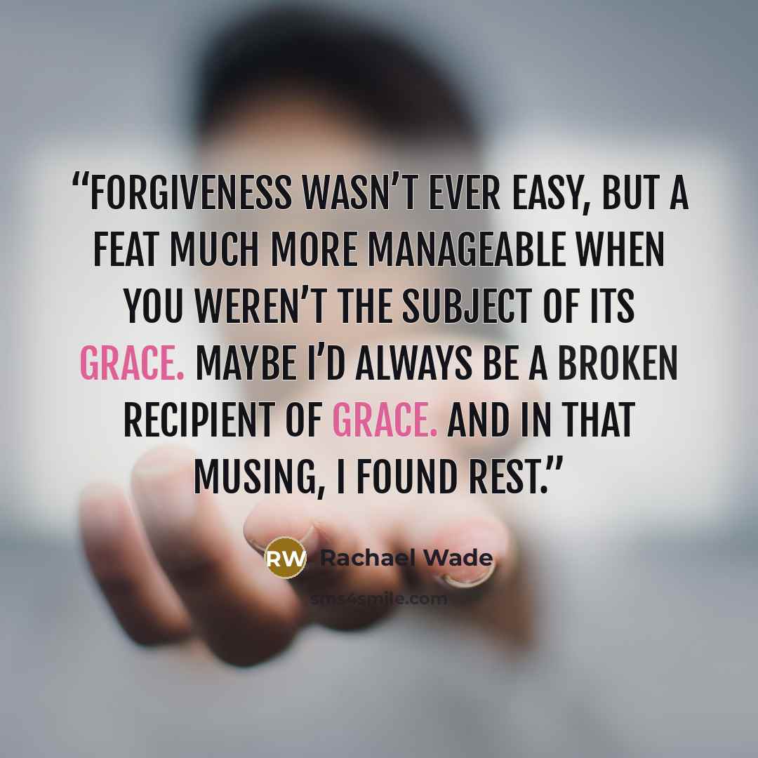 “Forgiveness wasn’t ever easy, but a feat much more manageable when you weren’t the subject of its grace. Maybe I’d always be a broken recipient of grace. And in that musing, I found rest.” quote by Rachael Wade