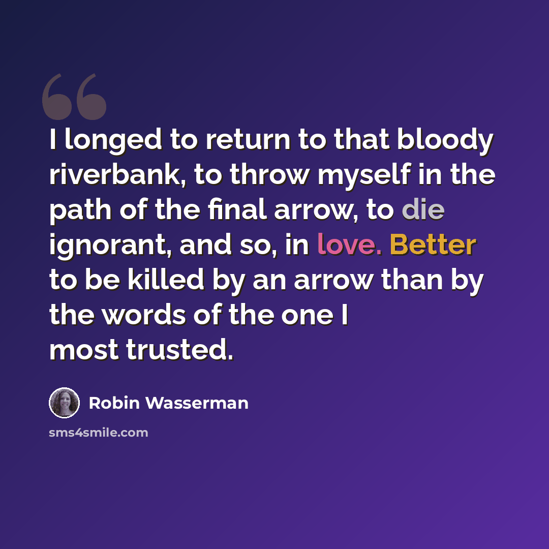 “I longed to return to that bloody riverbank, to throw myself in the path of the final arrow, to die ignorant, and so, in love. Better to be killed by an arrow than by the words of the one I most trusted.” quote by Robin Wasserman