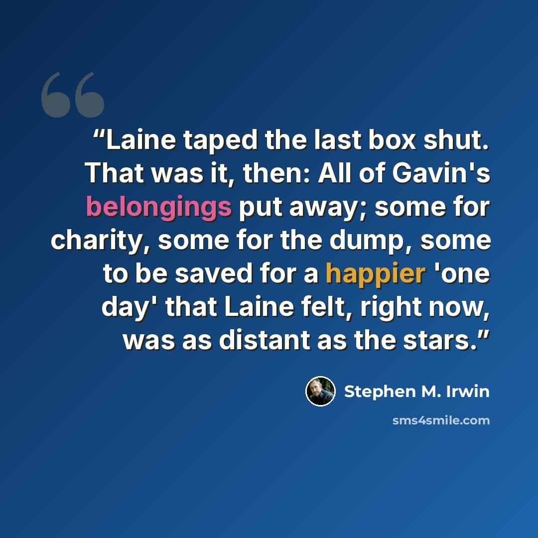 “Laine taped the last box shut. That was it, then: All of Gavin's belongings put away; some for charity, some for the dump, some to be saved for a happier 'one day' that Laine felt, right now, was as distant as the stars.” quote by Stephen M. Irwin