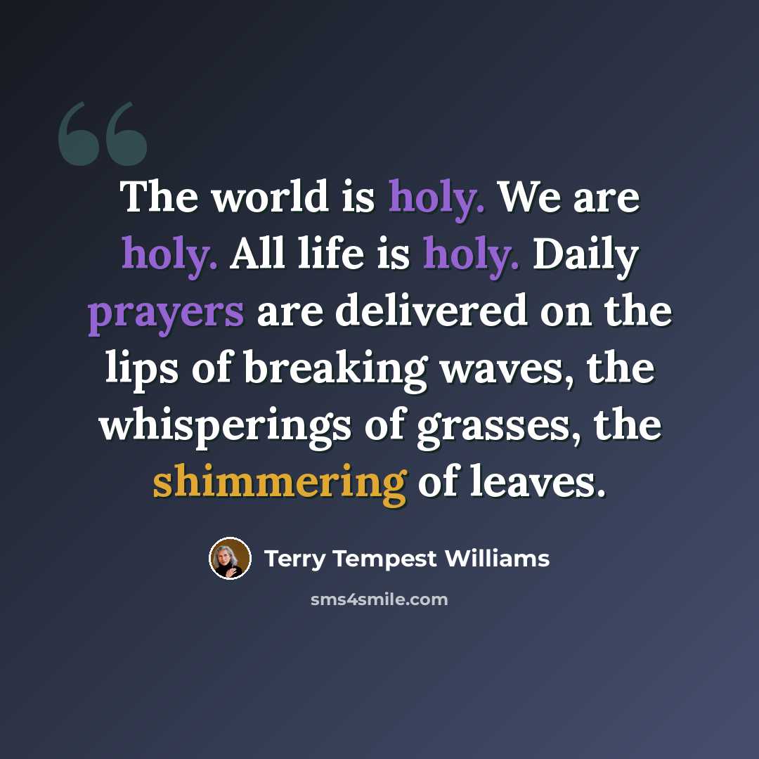 “The world is holy. We are holy. All life is holy. Daily prayers are delivered on the lips of breaking waves, the whisperings of grasses, the shimmering of leaves.” quote by Terry Tempest Williams