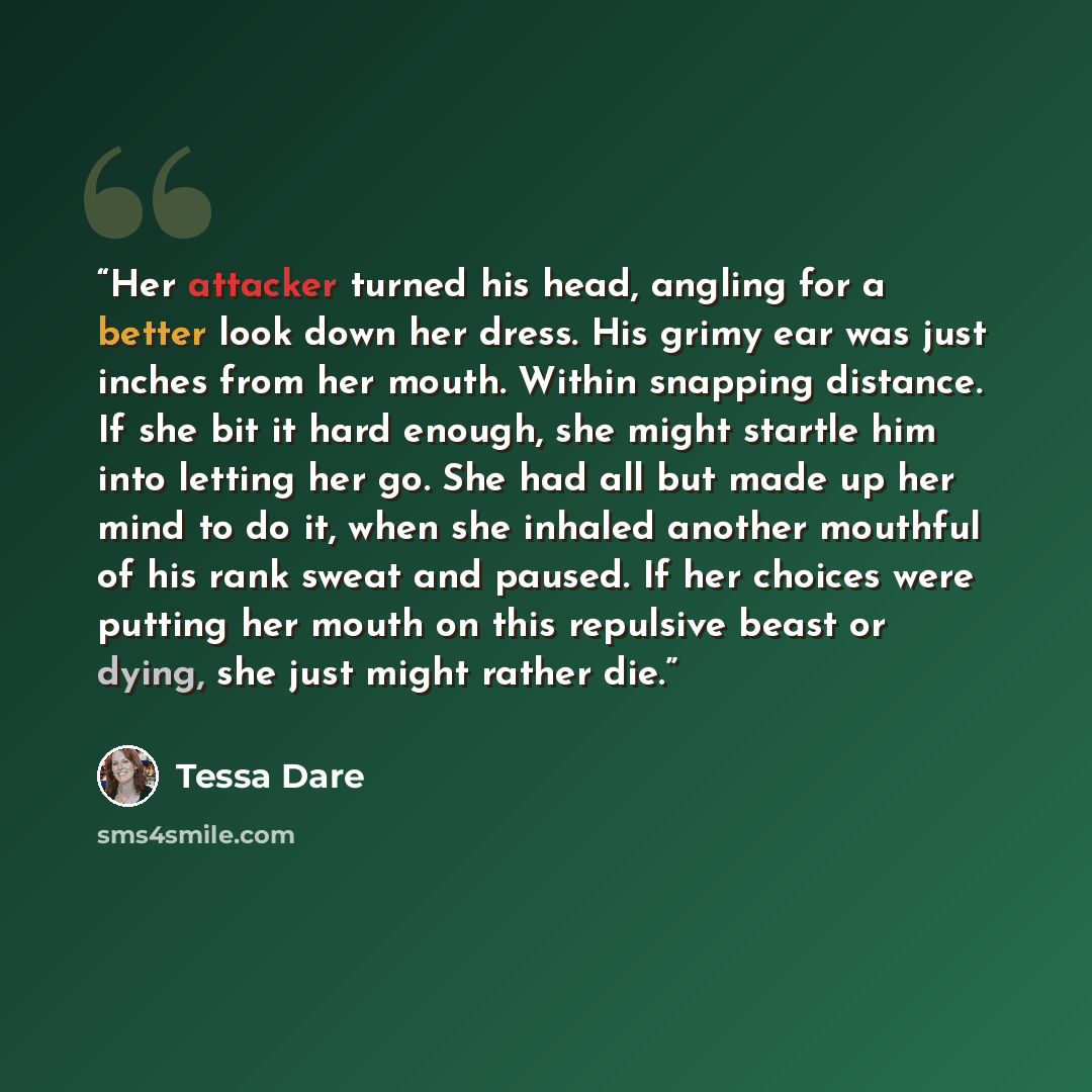 “Her attacker turned his head, angling for a better look down her dress. His grimy ear was just inches from her mouth. Within snapping distance. If she bit it hard enough, she might startle him into letting her go. She had all but made up her mind to do it, when she inhaled another mouthful of his…” quote by Tessa Dare