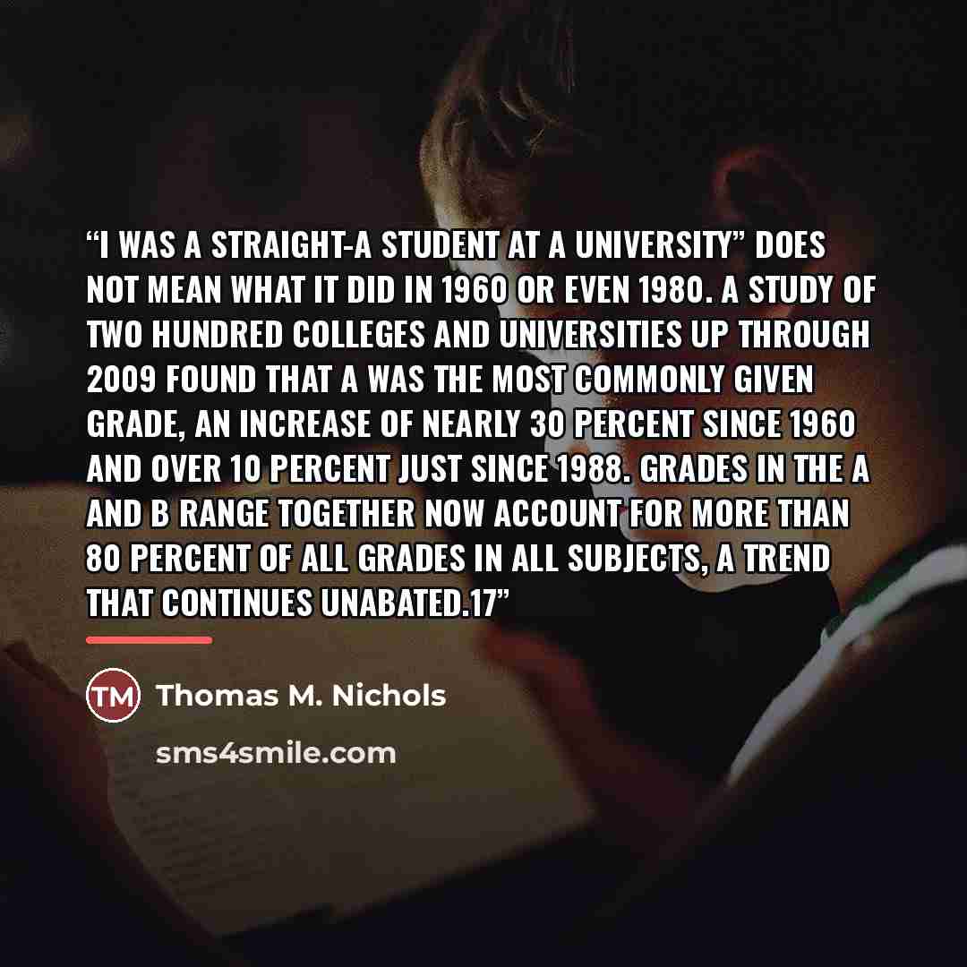“I was a straight-A student at a university” does not mean what it did in 1960 or even 1980. A study of two hundred colleges and universities up through 2009 found that A was the most commonly given grade, an increase of nearly 30 percent since 1960 and over 10 percent just since 1988. Grades in…” quote by Thomas M. Nichols