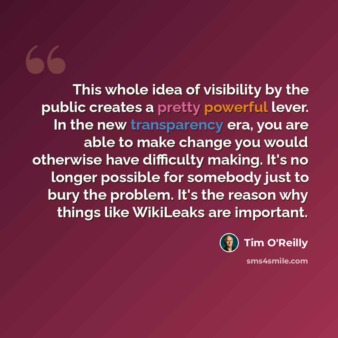 “This whole idea of visibility by the public creates a pretty powerful lever. In the new transparency era, you are able to make change you would otherwise have difficulty making. It's no longer possible for somebody just to bury the problem. It's the reason why things like WikiLeaks are important.” quote by Tim O'Reilly