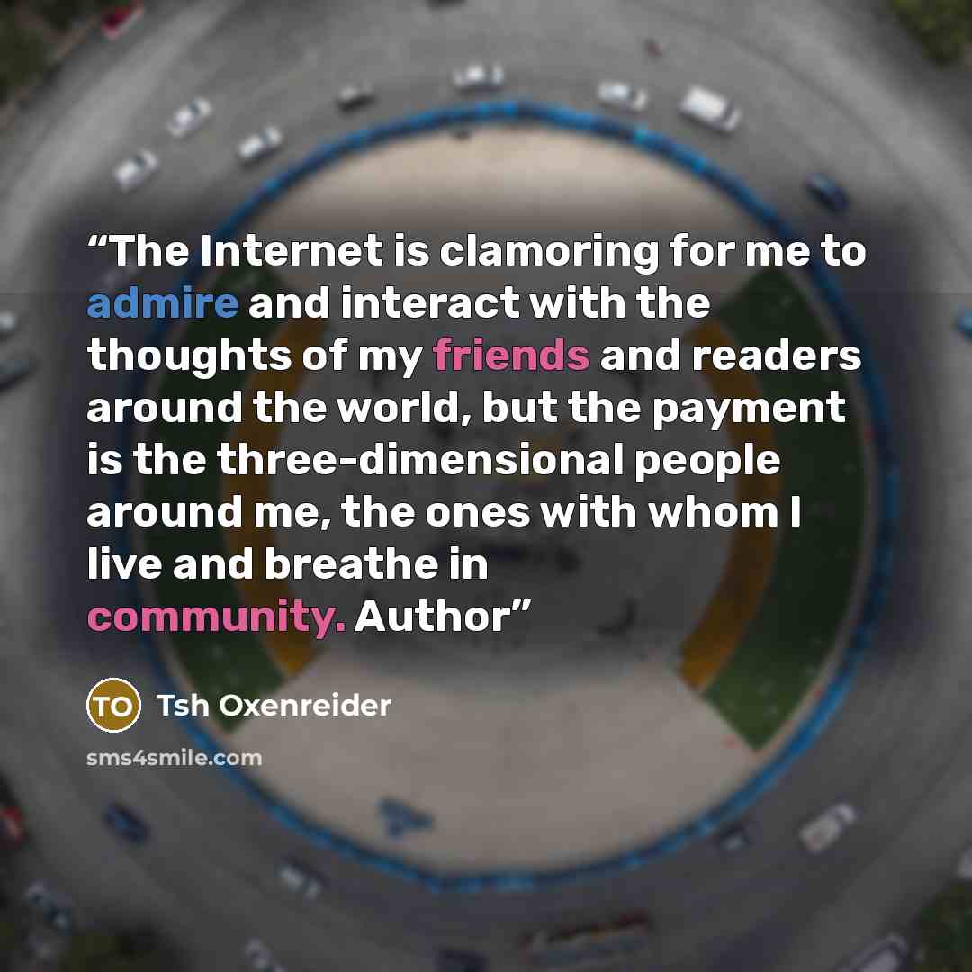 “The Internet is clamoring for me to admire and interact with the thoughts of my friends and readers around the world, but the payment is the three-dimensional people around me, the ones with whom I live and breathe in community. Author” quote by Tsh Oxenreider