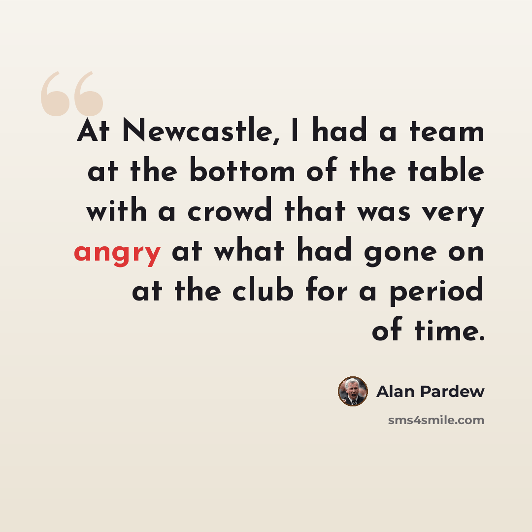 “At Newcastle, I had a team at the bottom of the table with a crowd that was very angry at what had gone on at the club for a period of time.” quote by Alan Pardew