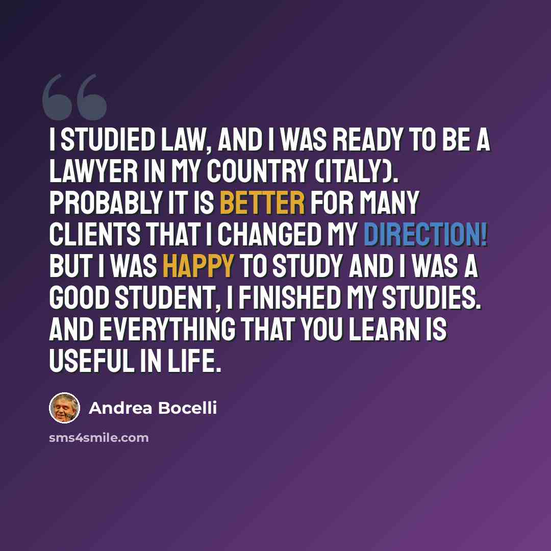 “I studied law, and I was ready to be a lawyer in my country (Italy). Probably it is better for many clients that I changed my direction! But I was happy to study and I was a good student, I finished my studies. And everything that you learn is useful in life.” quote by Andrea Bocelli