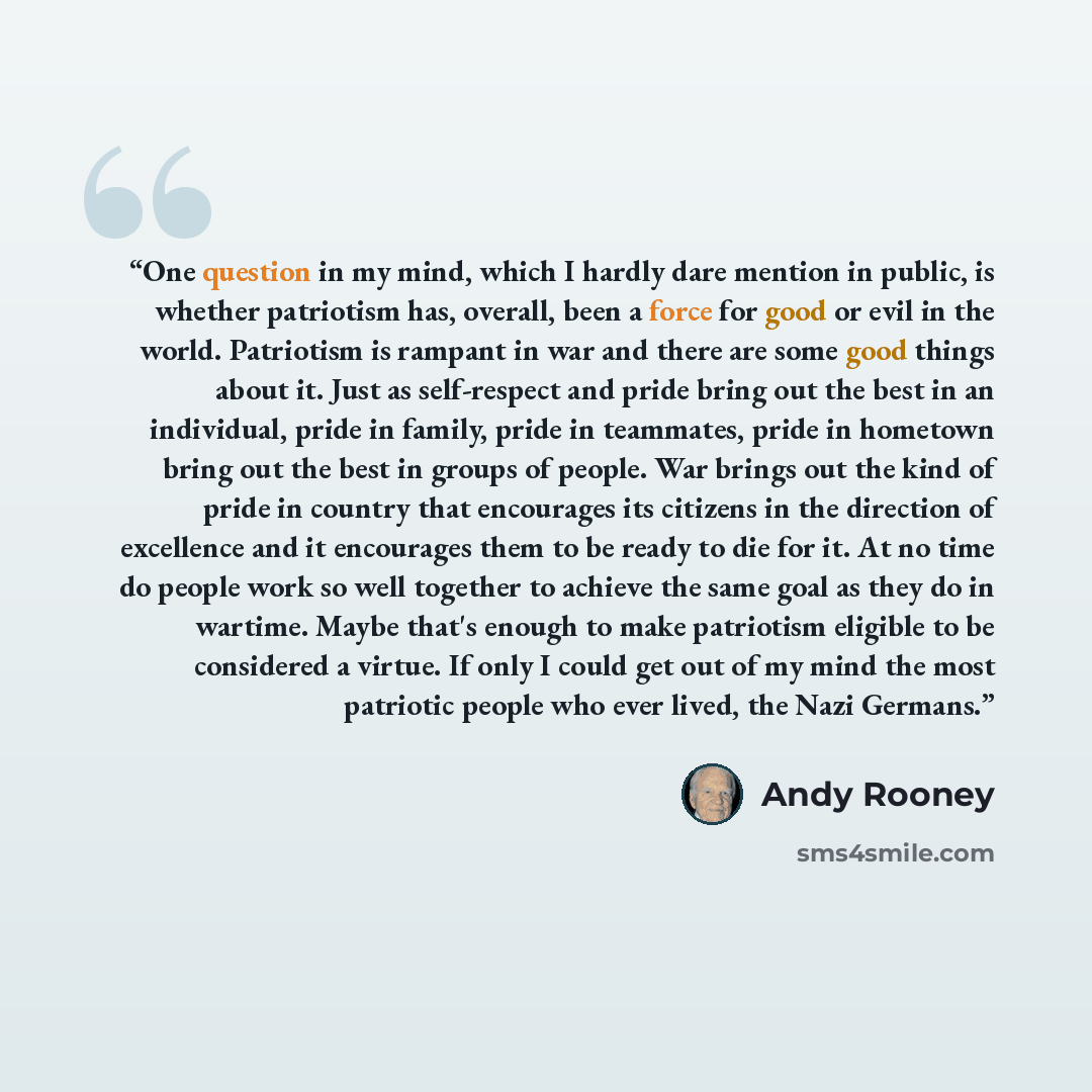 “One question in my mind, which I hardly dare mention in public, is whether patriotism has, overall, been a force for good or evil in the world. Patriotism is rampant in war and there are some good things about it. Just as self-respect and pride bring out the best in an individual, pride in family…” quote by Andy Rooney