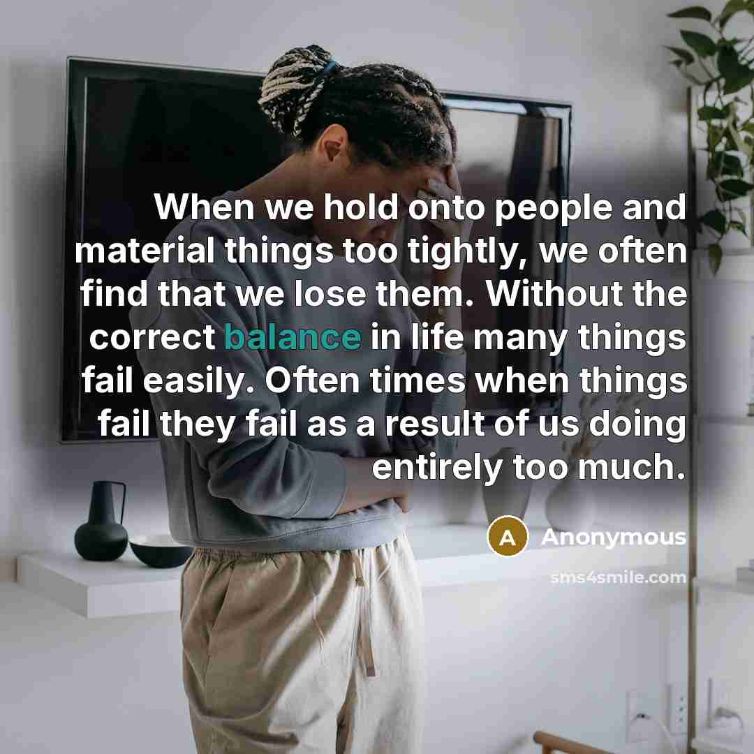 “When we hold onto people and material things too tightly, we often find that we lose them. Without the correct balance in life many things fail easily. Often times when things fail they fail as a result of us doing entirely too much.” quote by Anonymous