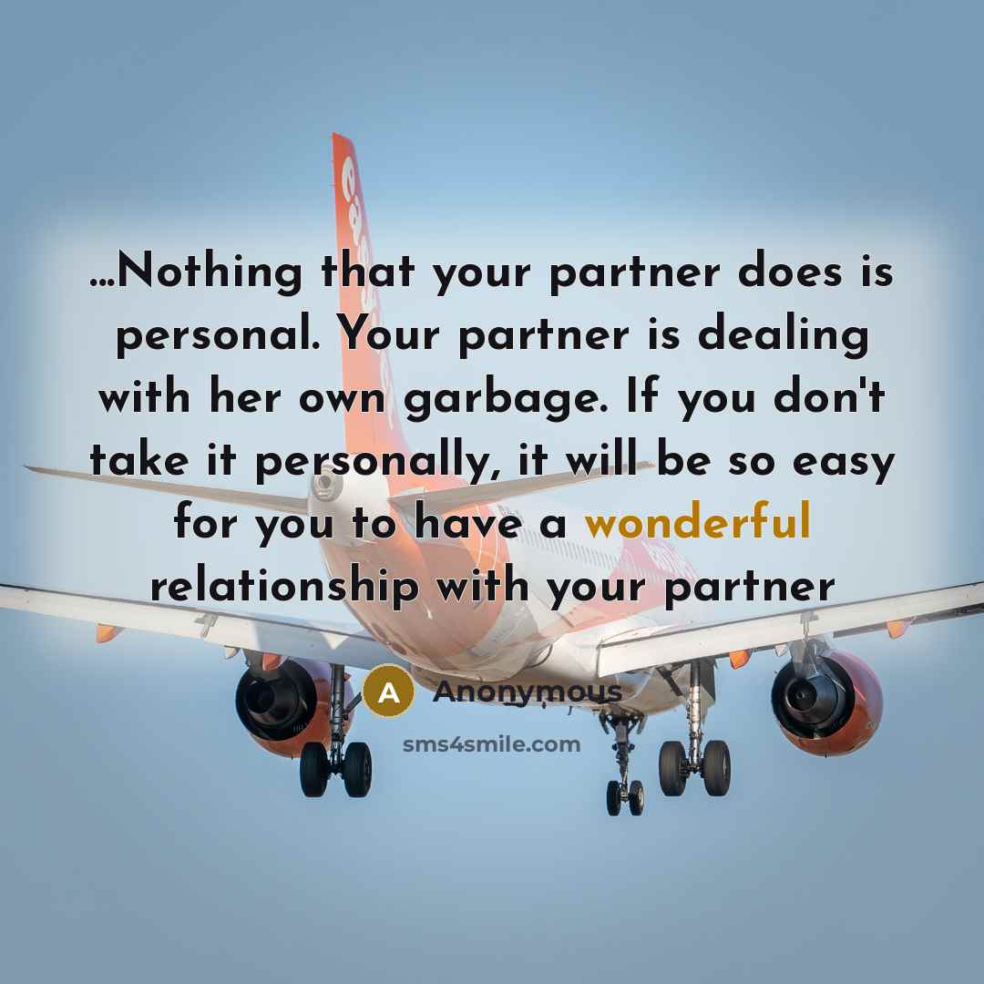 “...Nothing that your partner does is personal. Your partner is dealing with her own garbage. If you don't take it personally, it will be so easy for you to have a wonderful relationship with your partner” quote by Anonymous
