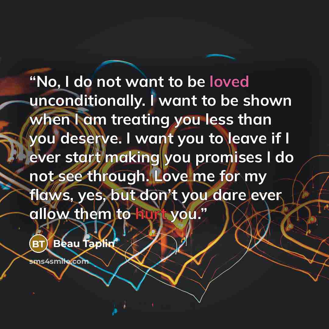 “No, I do not want to be loved unconditionally. I want to be shown when I am treating you less than you deserve. I want you to leave if I ever start making you promises I do not see through. Love me for my flaws, yes, but don’t you dare ever allow them to hurt you.” quote by Beau Taplin