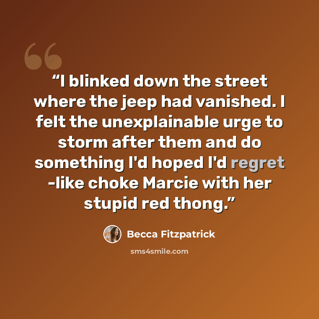 “I blinked down the street where the jeep had vanished. I felt the unexplainable urge to storm after them and do something I'd hoped I'd regret -like choke Marcie with her stupid red thong.” quote by Becca Fitzpatrick