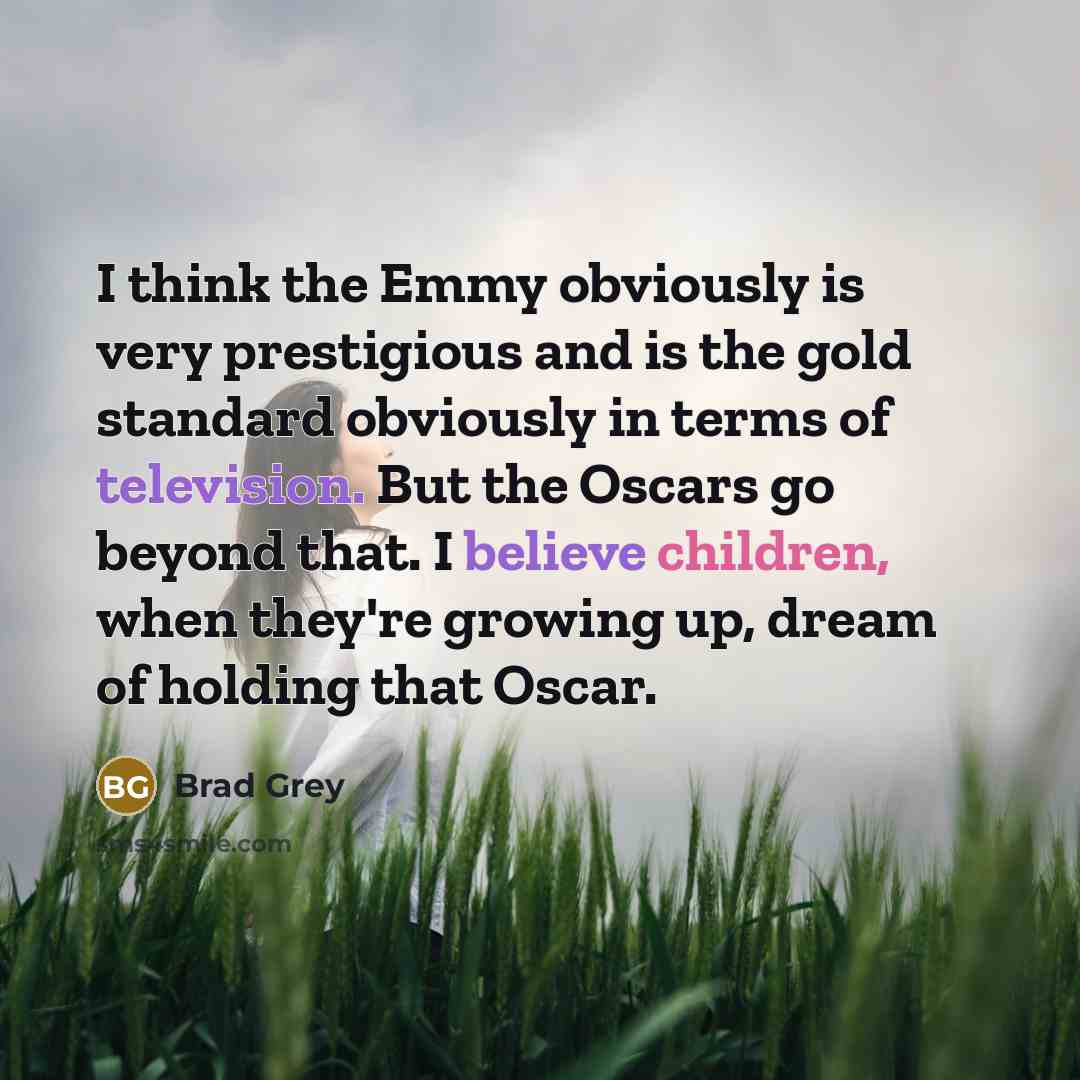 “I think the Emmy obviously is very prestigious and is the gold standard obviously in terms of television. But the Oscars go beyond that. I believe children, when they're growing up, dream of holding that Oscar.” quote by Brad Grey