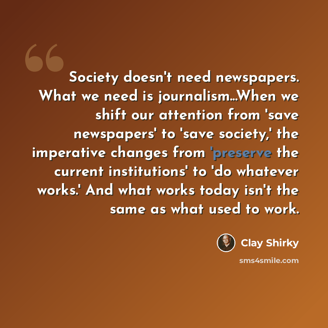“Society doesn't need newspapers. What we need is journalism...When we shift our attention from 'save newspapers' to 'save society,' the imperative changes from 'preserve the current institutions' to 'do whatever works.' And what works today isn't the same as what used to work.” quote by Clay Shirky