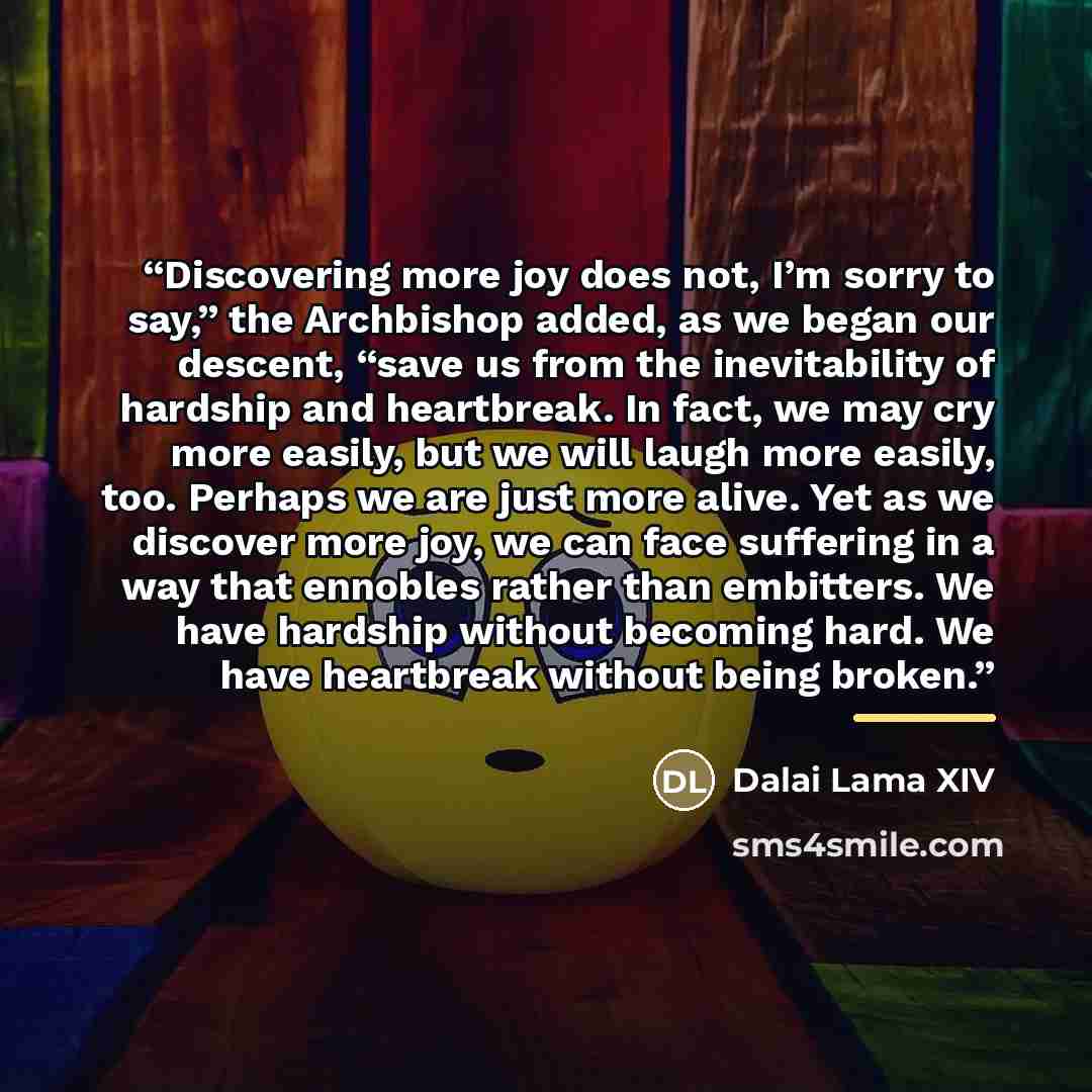 “Discovering more joy does not, I’m sorry to say,” the Archbishop added, as we began our descent, “save us from the inevitability of hardship and heartbreak. In fact, we may cry more easily, but we will laugh more easily, too. Perhaps we are just more alive. Yet as we discover more joy, we can face…” quote by Dalai Lama XIV