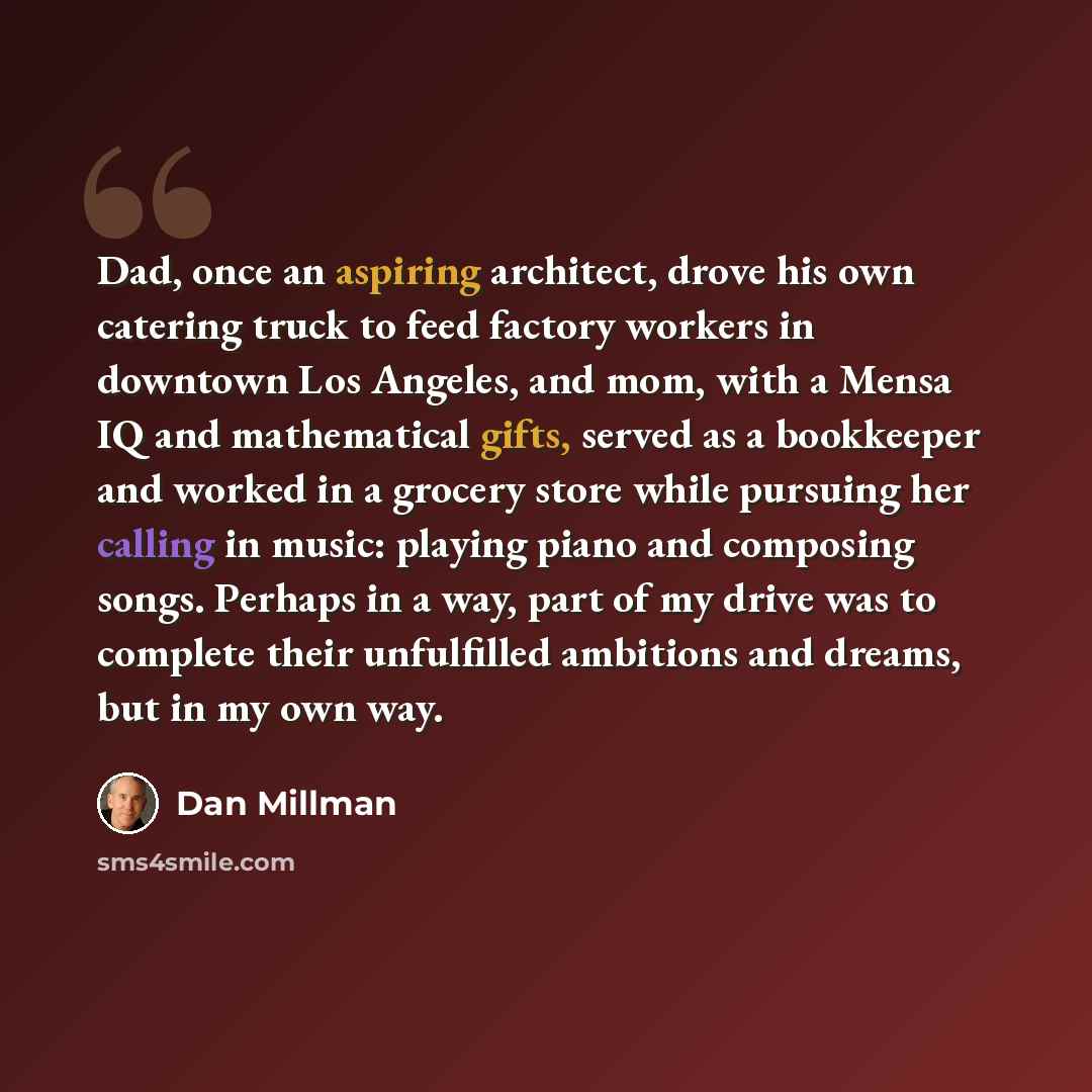 “Dad, once an aspiring architect, drove his own catering truck to feed factory workers in downtown Los Angeles, and mom, with a Mensa IQ and mathematical gifts, served as a bookkeeper and worked in a grocery store while pursuing her calling in music: playing piano and composing songs. Perhaps in a…” quote by Dan Millman