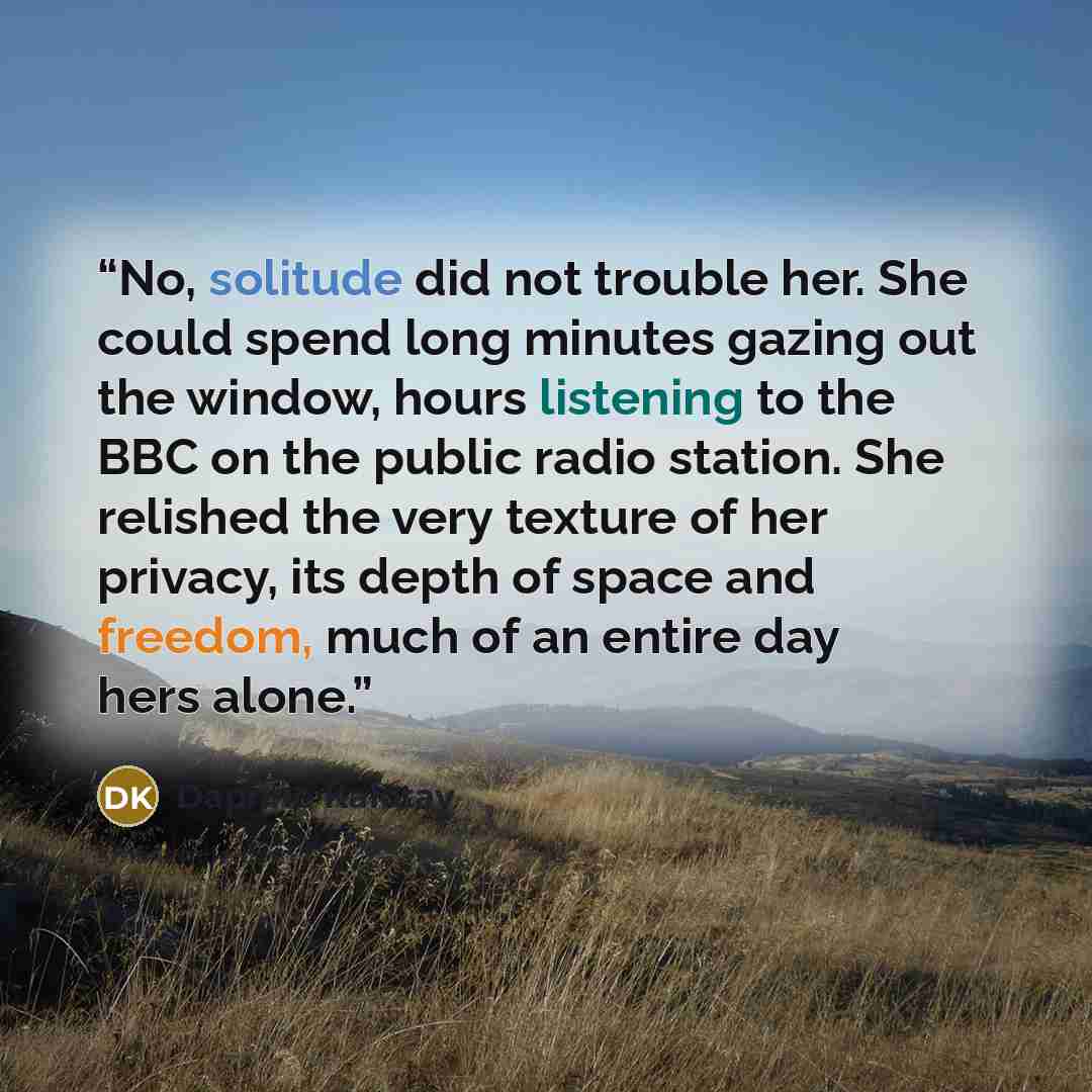 “No, solitude did not trouble her. She could spend long minutes gazing out the window, hours listening to the BBC on the public radio station. She relished the very texture of her privacy, its depth of space and freedom, much of an entire day hers alone.” quote by Daphne Kalotay
