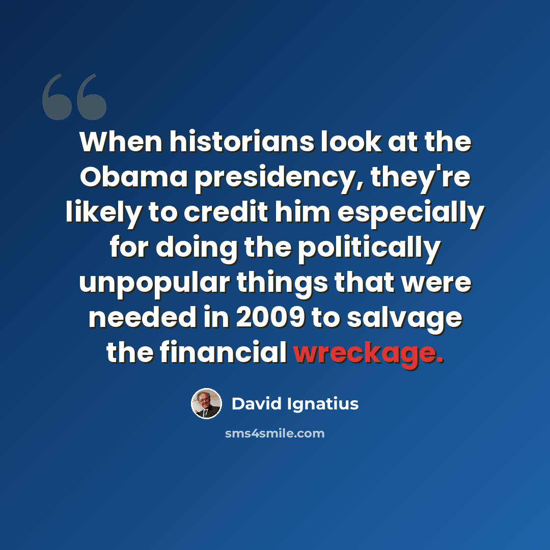 “When historians look at the Obama presidency, they're likely to credit him especially for doing the politically unpopular things that were needed in 2009 to salvage the financial wreckage.” quote by David Ignatius