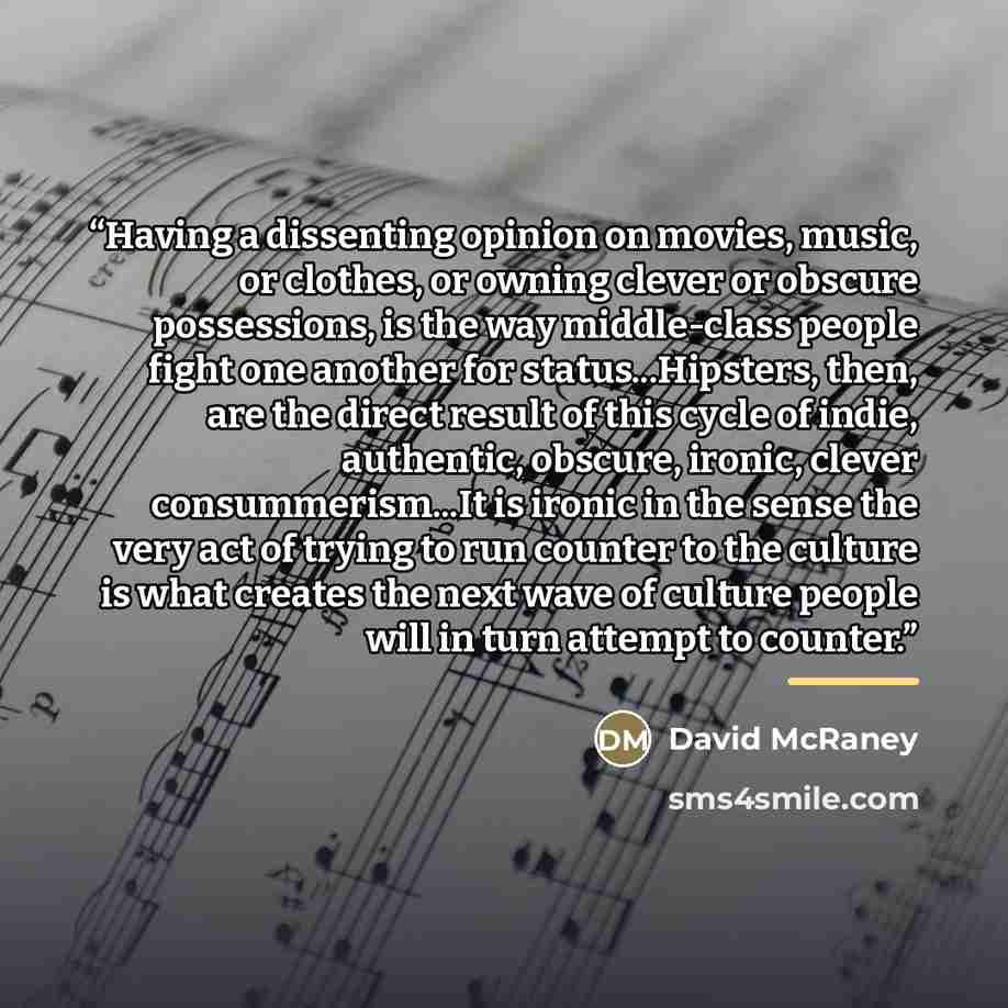 “Having a dissenting opinion on movies, music, or clothes, or owning clever or obscure possessions, is the way middle-class people fight one another for status...Hipsters, then, are the direct result of this cycle of indie, authentic, obscure, ironic, clever consummerism...It is ironic in the sense…” quote by David McRaney