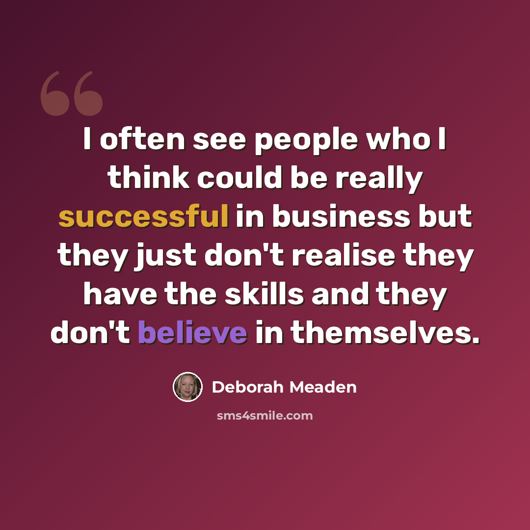 “I often see people who I think could be really successful in business but they just don't realise they have the skills and they don't believe in themselves.” quote by Deborah Meaden