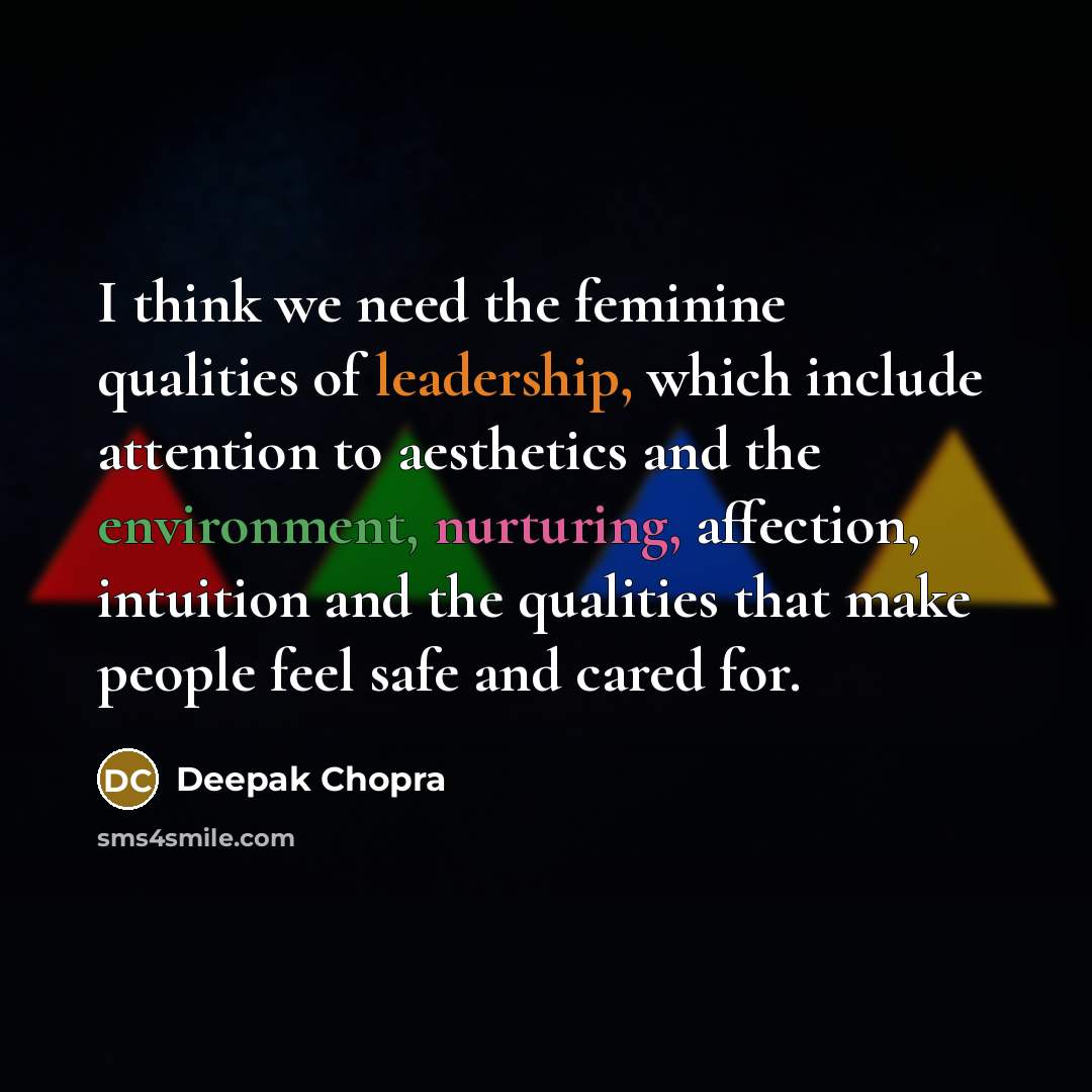 “I think we need the feminine qualities of leadership, which include attention to aesthetics and the environment, nurturing, affection, intuition and the qualities that make people feel safe and cared for.” quote by Deepak Chopra