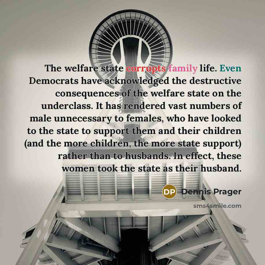 “The welfare state corrupts family life. Even Democrats have acknowledged the destructive consequences of the welfare state on the underclass. It has rendered vast numbers of male unnecessary to females, who have looked to the state to support them and their children (and the more children, the…” quote by Dennis Prager