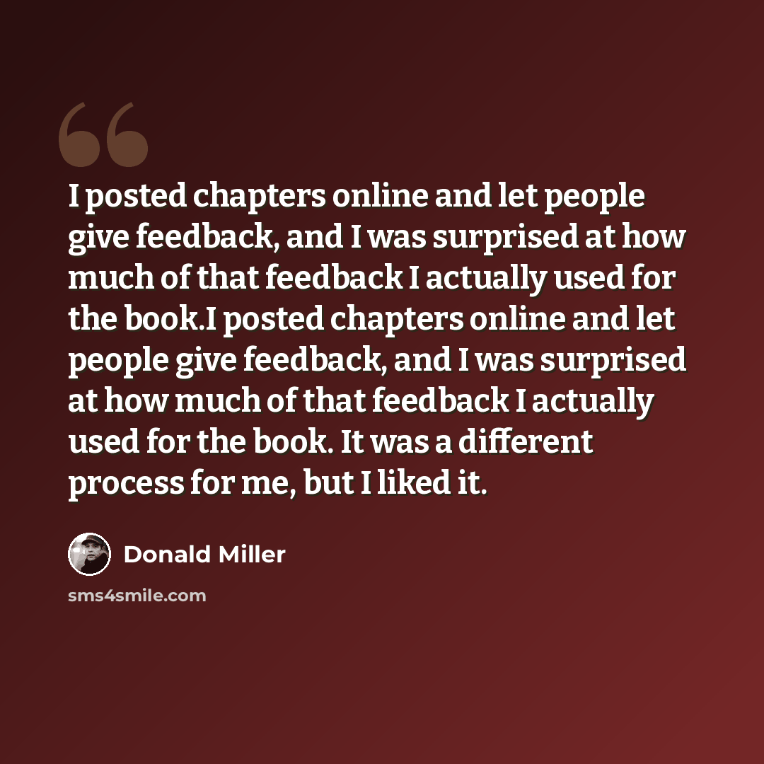 “I posted chapters online and let people give feedback, and I was surprised at how much of that feedback I actually used for the book.I posted chapters online and let people give feedback, and I was surprised at how much of that feedback I actually used for the book. It was a different process for…” quote by Donald Miller