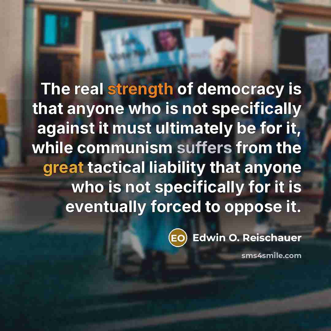 “The real strength of democracy is that anyone who is not specifically against it must ultimately be for it, while communism suffers from the great tactical liability that anyone who is not specifically for it is eventually forced to oppose it.” quote by Edwin O. Reischauer