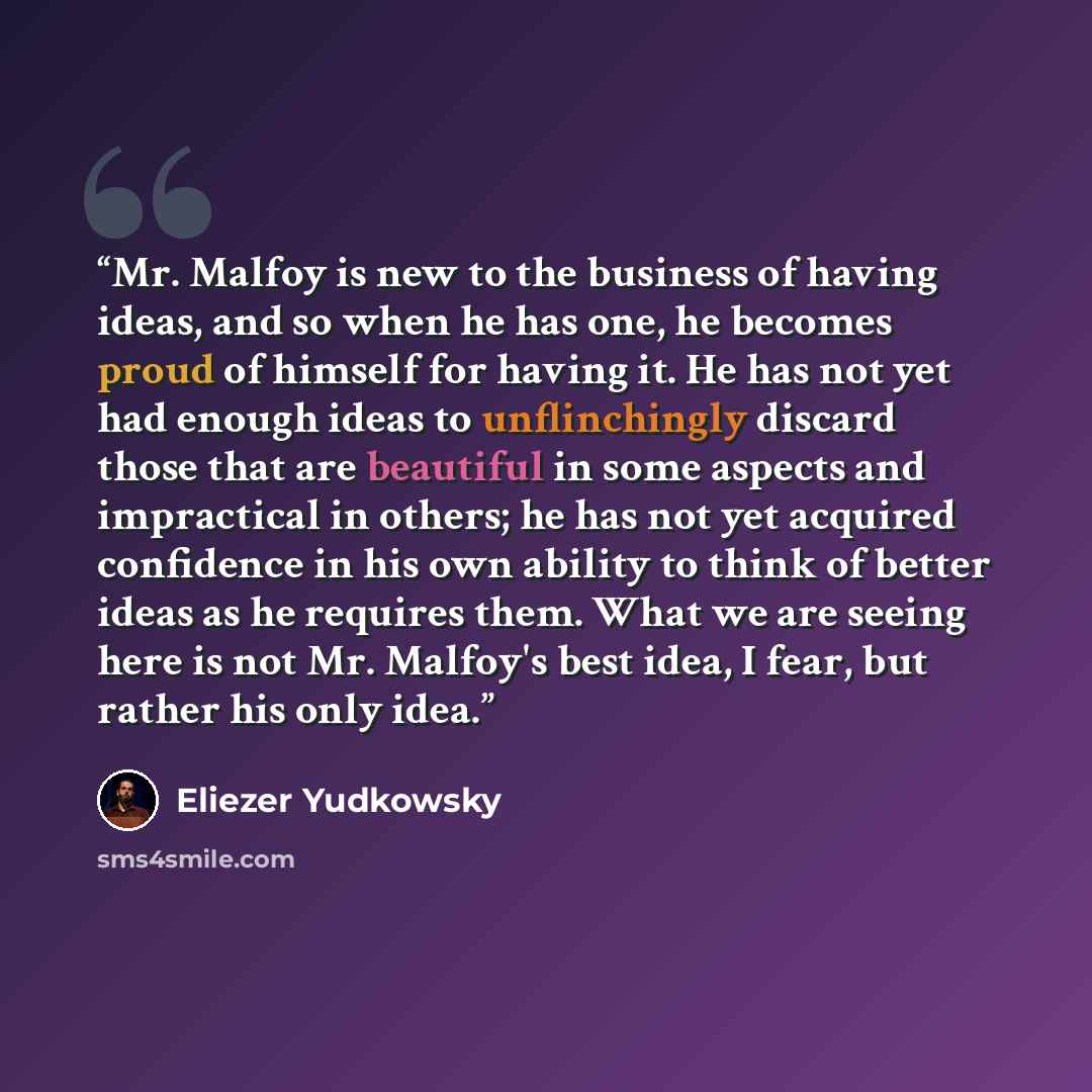 “Mr. Malfoy is new to the business of having ideas, and so when he has one, he becomes proud of himself for having it. He has not yet had enough ideas to unflinchingly discard those that are beautiful in some aspects and impractical in others; he has not yet acquired confidence in his own ability…” quote by Eliezer Yudkowsky