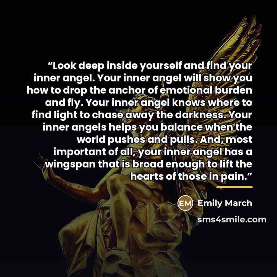 “Look deep inside yourself and find your inner angel. Your inner angel will show you how to drop the anchor of emotional burden and fly. Your inner angel knows where to find light to chase away the darkness. Your inner angels helps you balance when the world pushes and pulls. And, most important of…” quote by Emily March