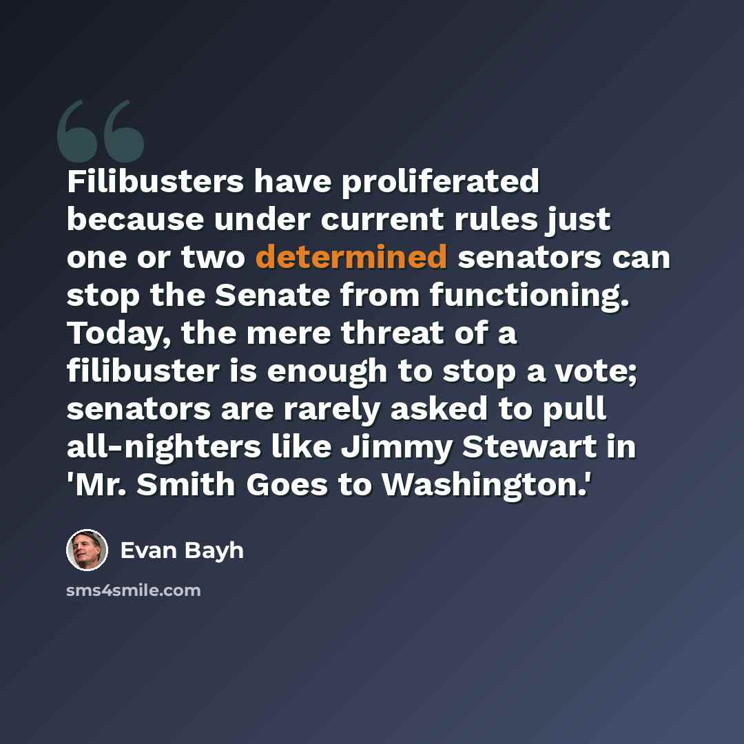 “Filibusters have proliferated because under current rules just one or two determined senators can stop the Senate from functioning. Today, the mere threat of a filibuster is enough to stop a vote; senators are rarely asked to pull all-nighters like Jimmy Stewart in 'Mr. Smith Goes to Washington.'” quote by Evan Bayh