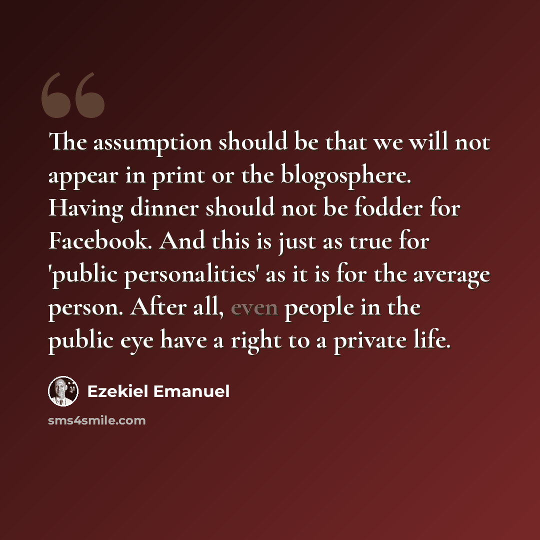 “The assumption should be that we will not appear in print or the blogosphere. Having dinner should not be fodder for Facebook. And this is just as true for 'public personalities' as it is for the average person. After all, even people in the public eye have a right to a private life.” quote by Ezekiel Emanuel