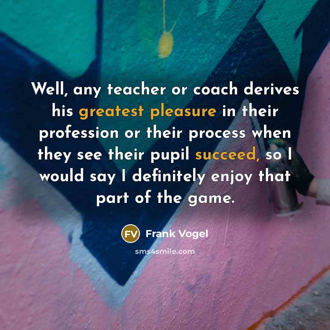 “Well, any teacher or coach derives his greatest pleasure in their profession or their process when they see their pupil succeed, so I would say I definitely enjoy that part of the game.” quote by Frank Vogel