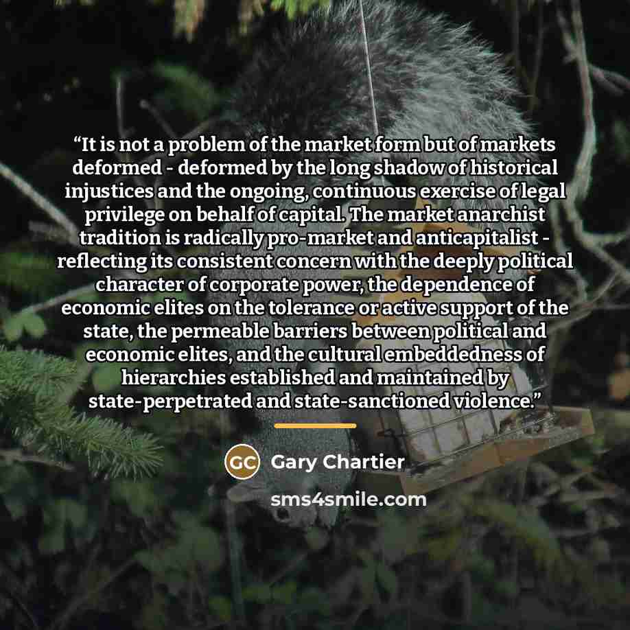 “It is not a problem of the market form but of markets deformed - deformed by the long shadow of historical injustices and the ongoing, continuous exercise of legal privilege on behalf of capital. The market anarchist tradition is radically pro-market and anticapitalist - reflecting its consistent…” quote by Gary Chartier