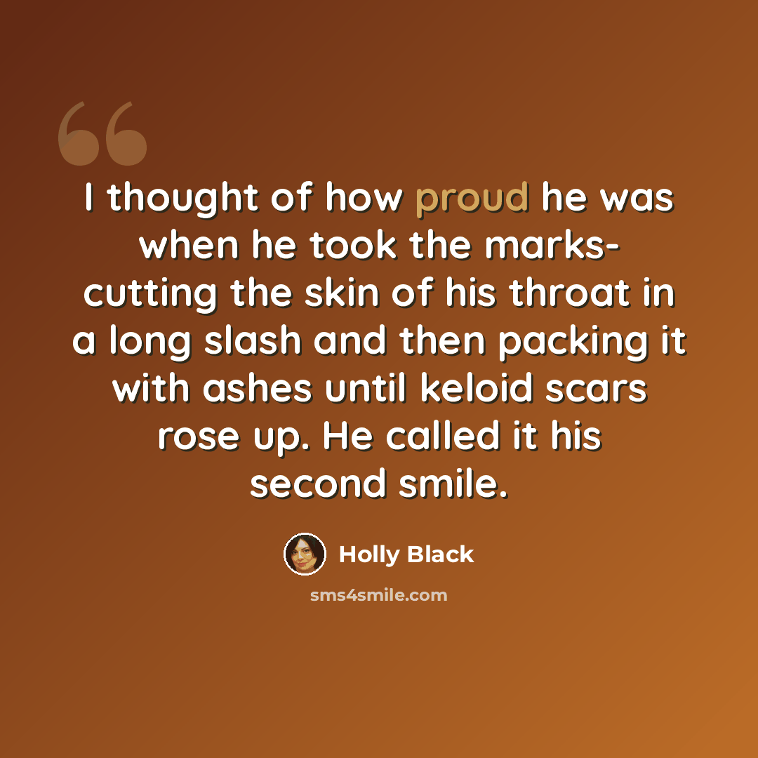 “I thought of how proud he was when he took the marks- cutting the skin of his throat in a long slash and then packing it with ashes until keloid scars rose up. He called it his second smile.” quote by Holly Black