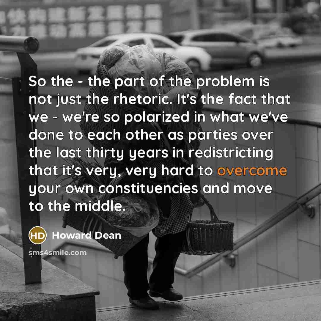 “So the - the part of the problem is not just the rhetoric. It's the fact that we - we're so polarized in what we've done to each other as parties over the last thirty years in redistricting that it's very, very hard to overcome your own constituencies and move to the middle.” quote by Howard Dean