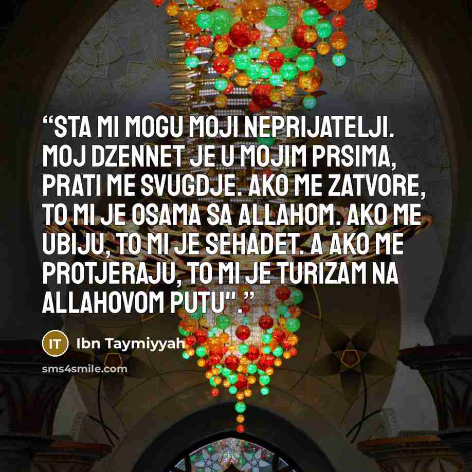 “Sta mi mogu moji neprijatelji. Moj dzennet je u mojim prsima, prati me svugdje. Ako me zatvore, to mi je osama sa Allahom. Ako me ubiju, to mi je sehadet. A ako me protjeraju, to mi je turizam na Allahovom putu".” quote by Ibn Taymiyyah