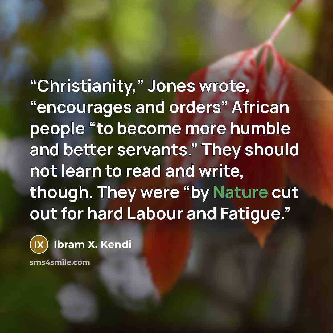 “Christianity,” Jones wrote, “encourages and orders” African people “to become more humble and better servants.” They should not learn to read and write, though. They were “by Nature cut out for hard Labour and Fatigue.” quote by Ibram X. Kendi