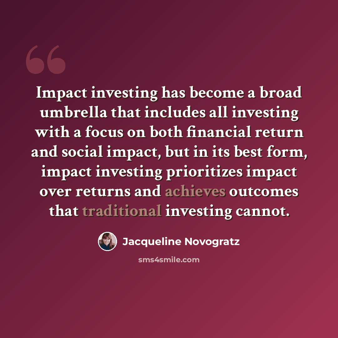 “Impact investing has become a broad umbrella that includes all investing with a focus on both financial return and social impact, but in its best form, impact investing prioritizes impact over returns and achieves outcomes that traditional investing cannot.” quote by Jacqueline Novogratz