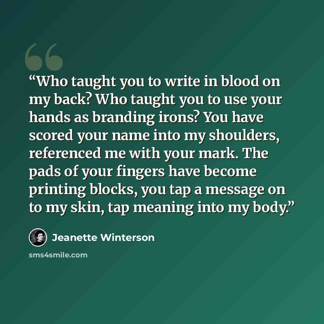 “Who taught you to write in blood on my back? Who taught you to use your hands as branding irons? You have scored your name into my shoulders, referenced me with your mark. The pads of your fingers have become printing blocks, you tap a message on to my skin, tap meaning into my body.” quote by Jeanette Winterson